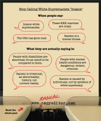Graphic using speech bubbles to illustrate why it's important to stop calling white supremacists "insane": When people say "insane white supremacists," "these KKK marches are crazy," "the USA has gone made," and "racism is a mental illness," what they are really saying is "people with disabilities are abnormal; it's an insult to be compared to them," "people with mental health conditions are dangerous, violent, criminal," "racism is irrational; an abnormality; history, not current reality," and "racism is caused by individuals, not by systems of white supremacy."